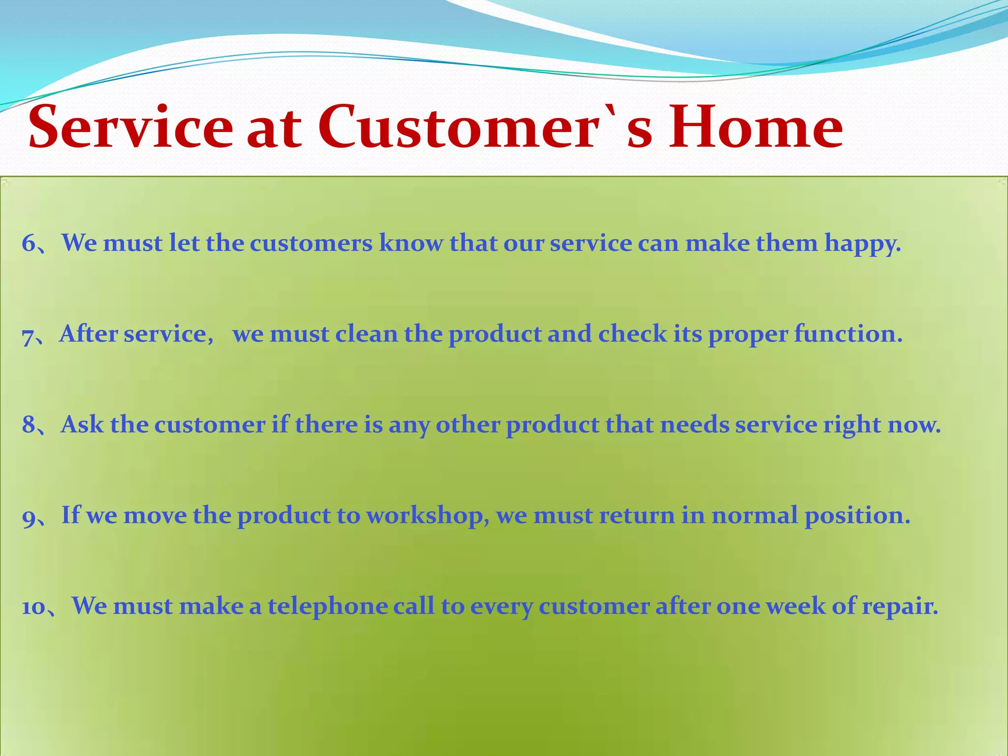 Service at Customer`s Home
6、We must let the customers know that our service can make them happy.


7、After service，we must clean the product and check its proper function.


8、Ask the customer if there is any other product that needs service right now.


9、If we move the product to workshop, we must return in normal position.


10、We must make a telephone call to every customer after one week of repair.
 