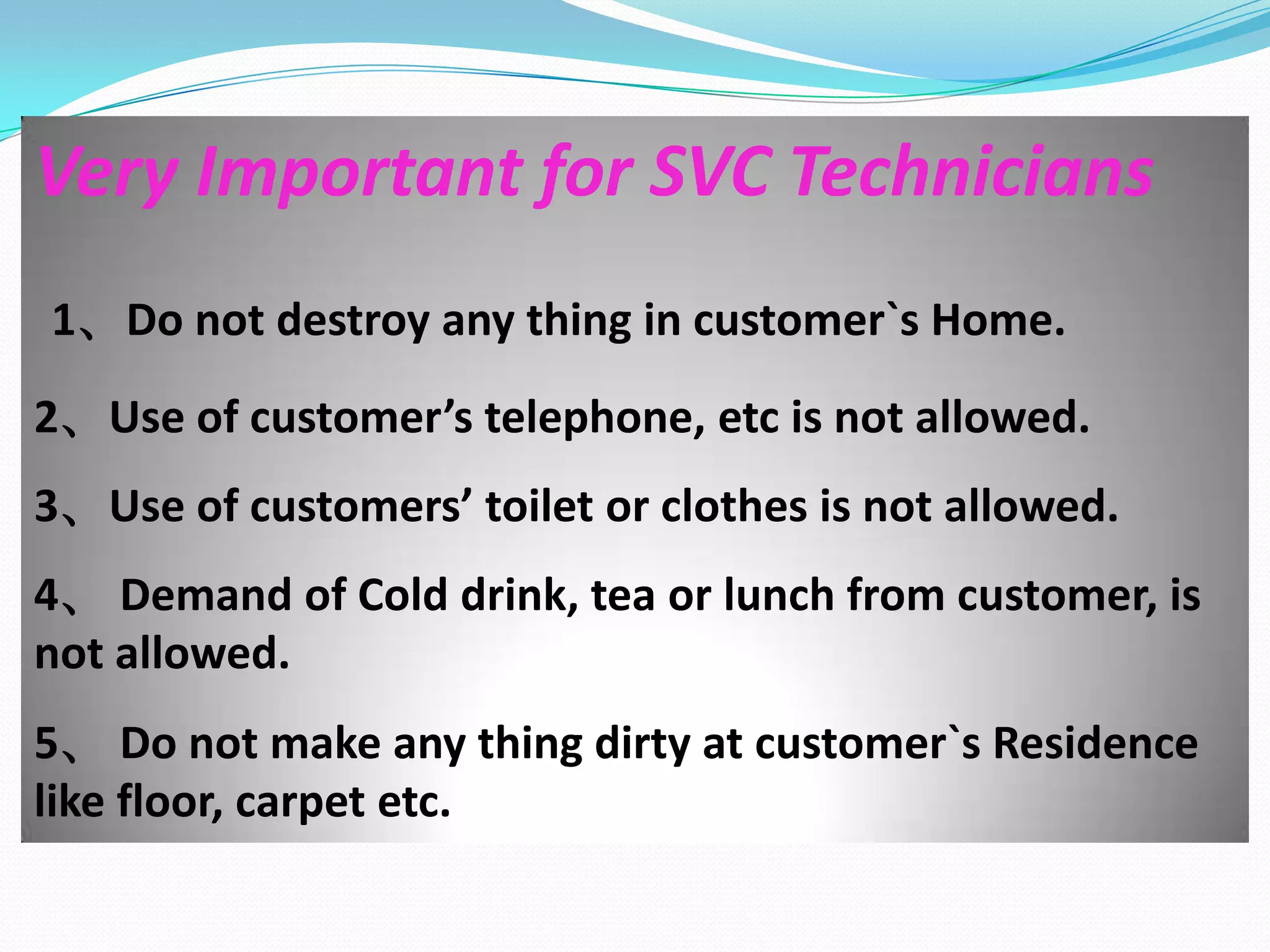 Very Important for SVC Technicians
1、Do not destroy any thing in customer`s Home.
2、Use of customer’s telephone, etc is not allowed.
3、Use of customers’ toilet or clothes is not allowed.
4、 Demand of Cold drink, tea or lunch from customer, is
not allowed.
5、 Do not make any thing dirty at customer`s Residence
like floor, carpet etc.
 