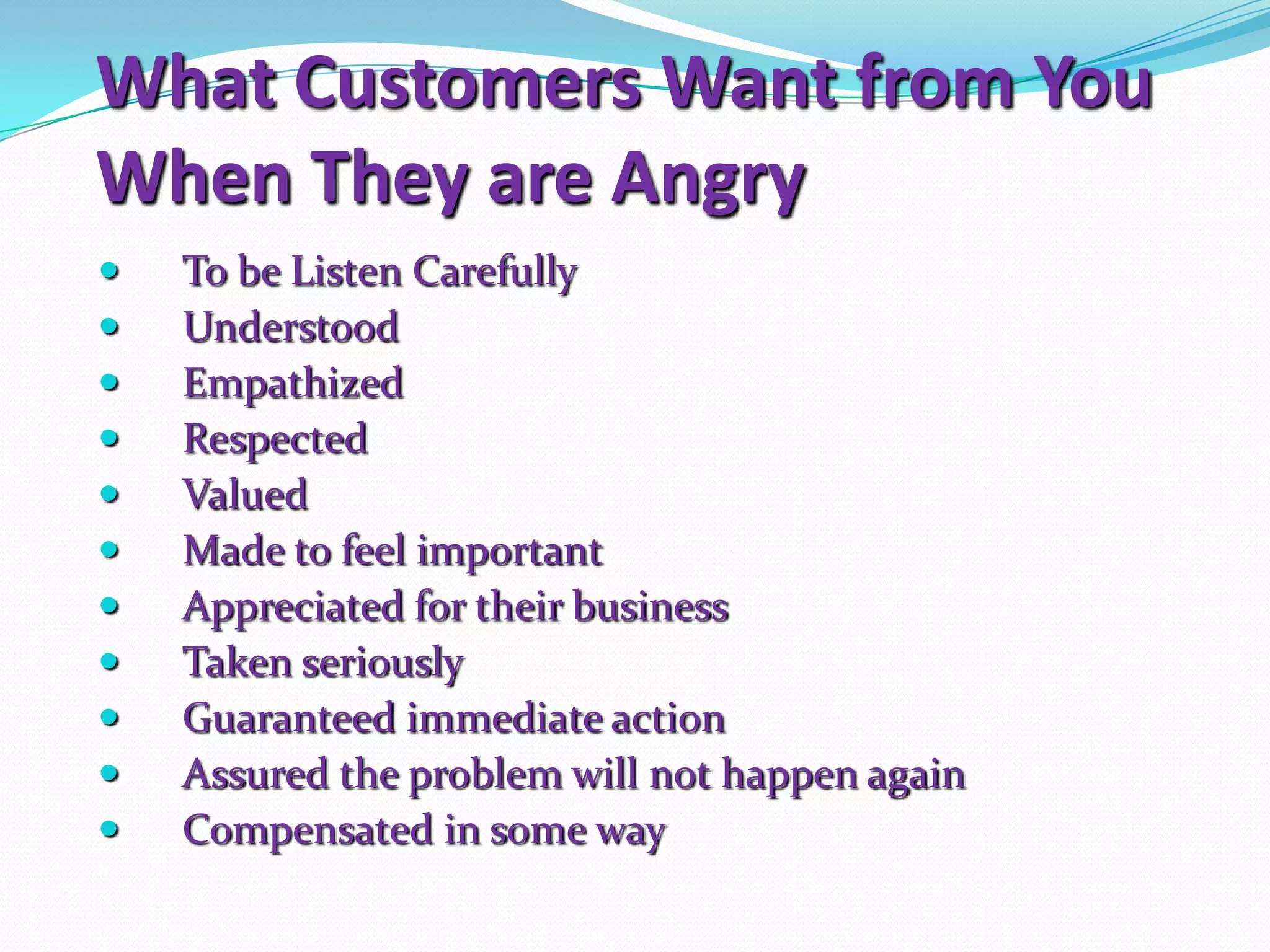 What Customers Want from You
When They are Angry
   To be Listen Carefully
   Understood
   Empathized
   Respected
   Valued
   Made to feel important
   Appreciated for their business
   Taken seriously
   Guaranteed immediate action
   Assured the problem will not happen again
   Compensated in some way
 