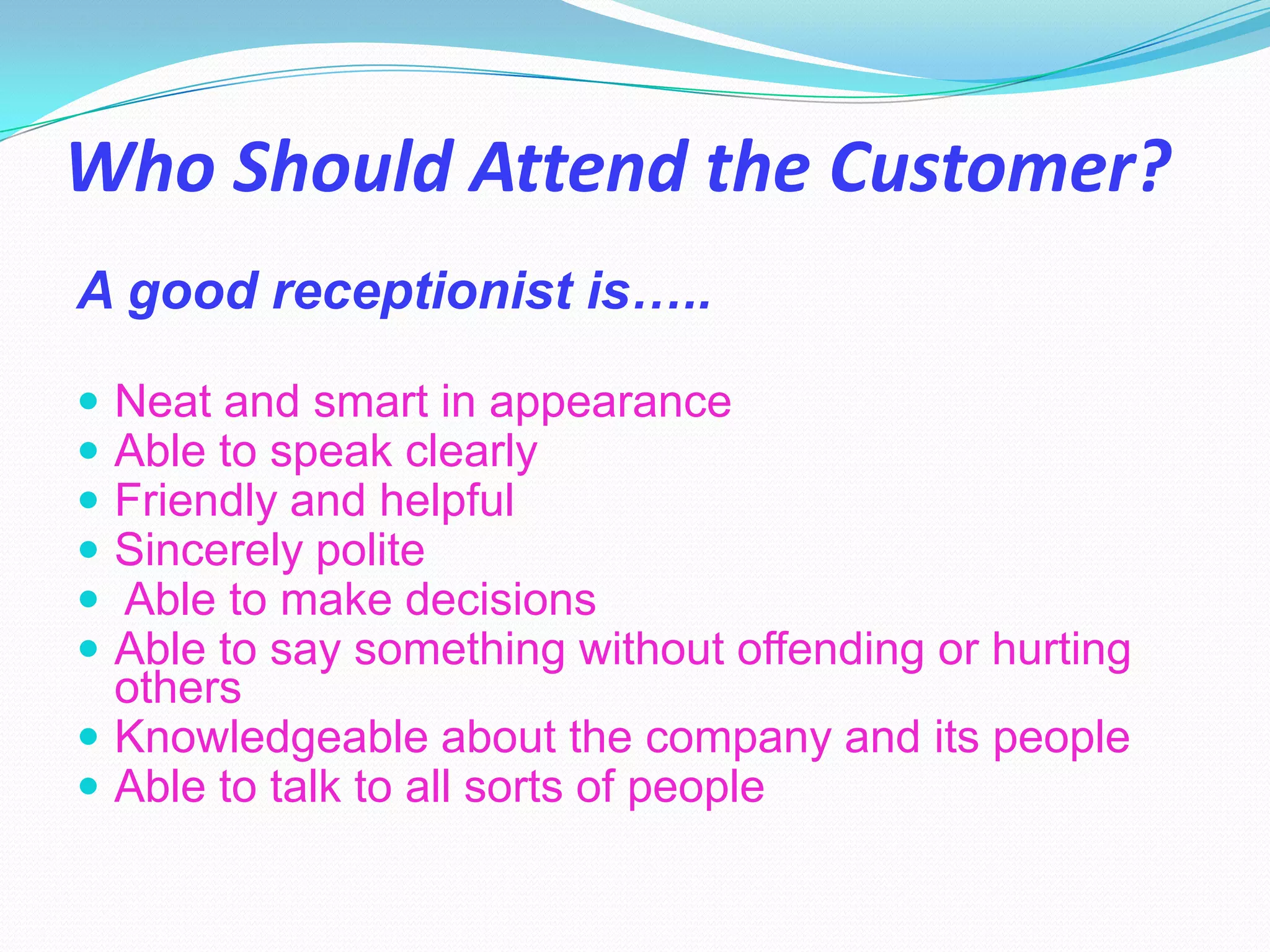 Who Should Attend the Customer?
A good receptionist is…..

 Neat and smart in appearance
 Able to speak clearly
 Friendly and helpful
 Sincerely polite
 Able to make decisions
 Able to say something without offending or hurting
  others
 Knowledgeable about the company and its people
 Able to talk to all sorts of people
 