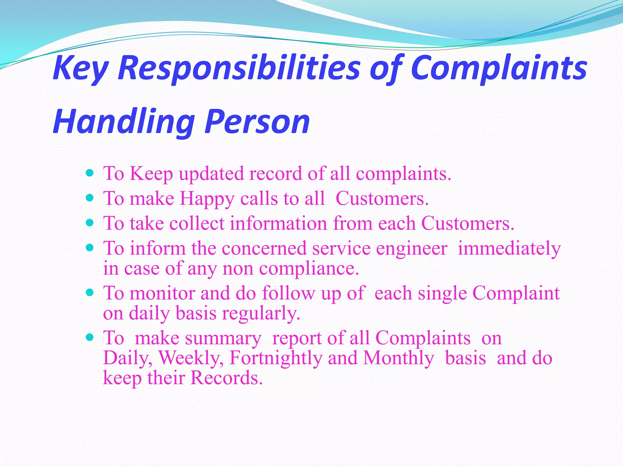 Key Responsibilities of Complaints
Handling Person
   To Keep updated record of all complaints.
   To make Happy calls to all Customers.
   To take collect information from each Customers.
   To inform the concerned service engineer immediately
    in case of any non compliance.
   To monitor and do follow up of each single Complaint
    on daily basis regularly.
   To make summary report of all Complaints on
    Daily, Weekly, Fortnightly and Monthly basis and do
    keep their Records.
 