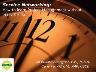 Service Networking:
How to learn Project Management without
really trying
Jill Bullard Almaguer, P.E., M.B.A.
Carla Fair-Wright, PMP, CSQE
 