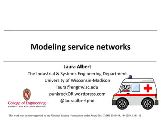 Modeling service networks
Laura Albert
The Industrial & Systems Engineering Department
University of Wisconsin-Madison
laura@engr.wisc.edu
punkrockOR.wordpress.com
@lauraalbertphd
This work was in part supported by the National Science Foundation under Award No. CMMI 1361448, 1444219, 1541165
 