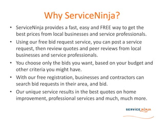 Why ServiceNinja?ServiceNinja provides a fast, easy and FREE way to get the best prices from local businesses and service professionals.Using our free bid request service, you can post a service request, then review quotes and peer reviews from local businesses and service professionals.You choose only the bids you want, based on your budget and other criteria you might have. With our free registration, businesses and contractors can search bid requests in their area, and bid. Our unique service results in the best quotes on home improvement, professional services and much, much more.