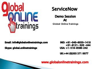 Email: info@globalonlinetrainings.com IND: +91-040-6050-1418
+91-8121- 020 -444
Skype: global.onlinetrainings USA: +1-516-8586-242
UK:+44 (0)203 371 0077
www.globalonlinetrainings.com
ServiceNow
Demo Session
At
Global Online Trainings
 