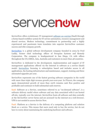 ServiceNow offers evolutionary IT management ​software as a service (SaaS) through
a forms-based workflow system for IT service automation, resource management and
shared services. Modern technology, commitment to partnership and a highly
experienced and passionate team translates into superior ServiceNow customer
success and elite company growth.
ServiceNow is a global software development company founded in 2003 by Fred
Luddy, former chief technology officer of Peregrine Systems and Remedy
Corporation. The company is headquartered in San Diego, CA with offices
throughout the US, EMEA, Asia, Australia and customers in more than 48 countries.
ServiceNow is dedicated to the development, implementation and support of IT
management applications offered via the Internet in software as a service (SaaS)
model. ​ServiceNow licensing is subscription based and includes access to all
applications, the hosting infrastructure and maintenance, support, training and three
automated upgrades per year.
ServiceNow represents one of the fastest growing software companies in the world
with more than triple digit revenue growth year-over-year. In FY2010, the company
again demonstrated growth of more than 100% remains cash flow positive and
profitable and continues to hold substantial cash reserves.
SaaS: Software as a Service, sometimes referred to as “on-demand software”, is a
software delivery model where software and any data associated with it are hosted
off-site, typically over the internet. ServiceNow hosts all software and data centrally
at the ServiceNow server farms and are accessed via the internet on a web browser.
VPN is not needed to access Service Now.
PaaS: ​Platform as a Service is the delivery of a computing platform and solution
Stack as a service. This means that users need only to buy the service, but do not
have to worry about maintaining the underlying hardware and software.
https://mindmajix.com
 
