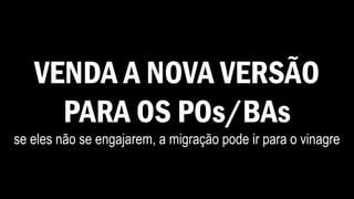 VENDA A NOVA VERSÃO
PARA OS POs/BAs
se eles não se engajarem, a migração pode ir para o vinagre
 