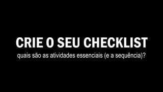 CRIE O SEU CHECKLIST
quais são as atividades essenciais (e a sequência)?
 