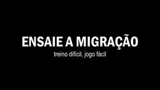 ENSAIE A MIGRAÇÃO
treino difícil, jogo fácil
 