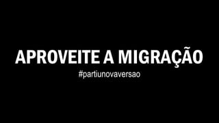 APROVEITE A MIGRAÇÃO
#partiunovaversao
 