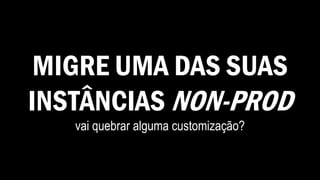 MIGRE UMA DAS SUAS
INSTÂNCIAS NON-PROD
vai quebrar alguma customização?
 