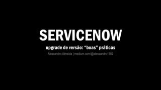 SERVICENOW
upgrade de versão: “boas” práticas
Alessandro Almeida | medium.com/@alessandro1982
 