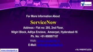 For More Information About
ServiceNow
Address:- Flat no: 205, 2nd Floor,
Nilgiri Block, Aditya Enclave, Ameerpet, Hyderabad-16
Ph. No: +91-998997107
Visit: www.visualpath.in
E-Mail: online@visualpath.in
www.visualpath.in +91-9989971070
 
