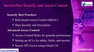 ServiceNow Security and Access Control
Security Best Practices:
 Role-based Access Control (RBAC)
 Data Security and Encryption
Advanced Access Control:
 Access Control Rules for granular permissions
 Setting up ACLs for tables, fields, and records
 Secure API Access using OAuth 2.0.
www.visualpath.in +91-9989971070
 