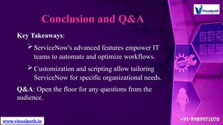 Conclusion and Q&A
Key Takeaways:
ServiceNow's advanced features empower IT
teams to automate and optimize workflows.
Customization and scripting allow tailoring
ServiceNow for specific organizational needs.
Q&A: Open the floor for any questions from the
audience.
www.visualpath.in +91-9989971070
 