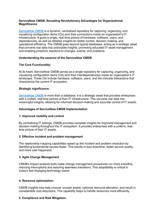 ServiceNow CMDB: Revealing Revolutionary Advantages for Organizational
Magnificence
ServiceNow CMDB is a dynamic, centralized repository for capturing, organizing, and
visualizing configuration items (CIs) and their connections inside an organization's IT
infrastructure. It gives a single, real-time picture of hardware, software, users, and
dependencies, as well as detailed insights for better control, decision-making, and
operational efficiency. The CMDB goes beyond typical databases, acting as a strategic asset
that converts raw data into actionable insights, promoting educated IT asset management
and enabling proactive reactions to changes, events, and problems.
Understanding the essence of the ServiceNow CMDB
The Core Functionality:
At its heart, ServiceNow CMDB serves as a single repository for capturing, organizing, and
visualizing configuration items (CIs) and their interdependencies inside an organization's IT
landscape. These CIs include hardware, software, users, and the intricate interactions that
characterize the current IT ecosystem.
Strategic significance:
ServiceNow CMDB is more than a database; it is a strategic asset that provides enterprises
with a unified, real-time picture of their IT infrastructure. This converts raw data into
meaningful insights, allowing for informed decision-making and accurate control of IT assets.
Advantages of ServiceNow CMDB Implementation
1. Improved visibility and control
By centralizing IT settings, CMDB provides complete insights for improved management and
decision-making throughout the IT ecosystem. It provides enterprises with a uniform, real-
time picture of their IT assets.
2. Effective incident and problem management
The relationship mapping capabilities speed up the incident and problem resolution by
identifying fundamental causes faster. This results in less downtime, better service quality,
and more user happiness.
3. Agile Change Management
CMDB's impact analysis tools make change management procedures run more smoothly,
reducing interruptions and assuring seamless transitions. This adaptability is critical in
today's fast-changing technology scene.
4. Resource optimization:
CMDB insights may help uncover unused assets, optimize resource allocation, and result in
considerable cost reductions. This capability helps to handle resources more efficiently.
5. Compliance and Risk Mitigation:
 