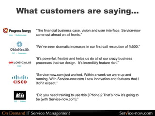 What customers are saying…
“The financial business case, vision and user interface. Service-now
came out ahead on all fronts.”
“We’ve seen dramatic increases in our first-call resolution of %500.”
“It’s powerful, flexible and helps us do all of our crazy business
processes that we design. It’s incredibly feature rich.”
“Service-now.com just worked. Within a week we were up and
running. With Service-now.com I saw innovation and features that I
didn’t expect.”
“Did you need training to use this [iPhone]? That’s how it’s going to
be [with Service-now.com].”
Video / Media coverage
PDF / Presentation
Video
PDF / Webinar
 