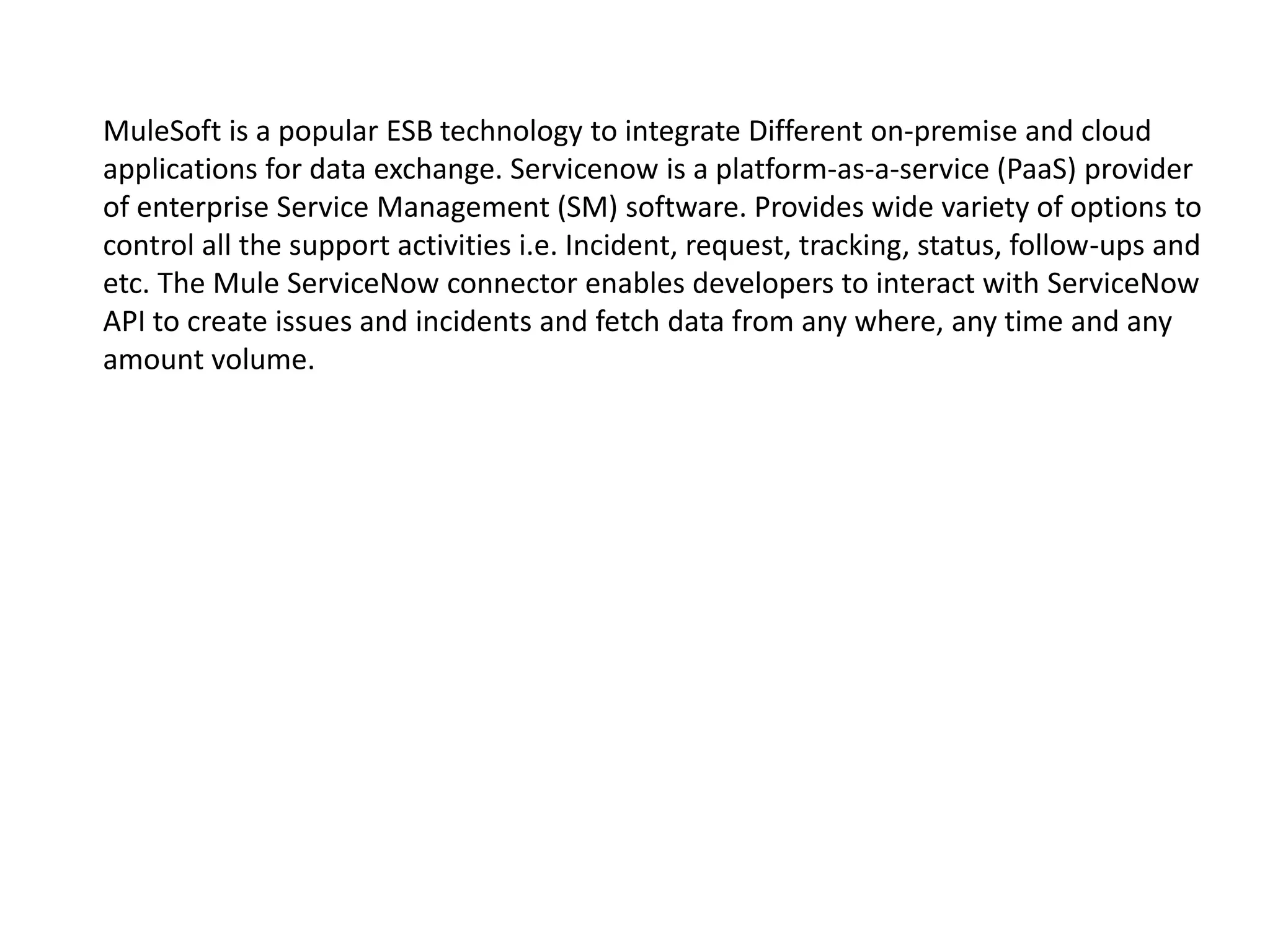 MuleSoft is a popular ESB technology to integrate Different on-premise and cloud
applications for data exchange. Servicenow is a platform-as-a-service (PaaS) provider
of enterprise Service Management (SM) software. Provides wide variety of options to
control all the support activities i.e. Incident, request, tracking, status, follow-ups and
etc. The Mule ServiceNow connector enables developers to interact with ServiceNow
API to create issues and incidents and fetch data from any where, any time and any
amount volume.
 
