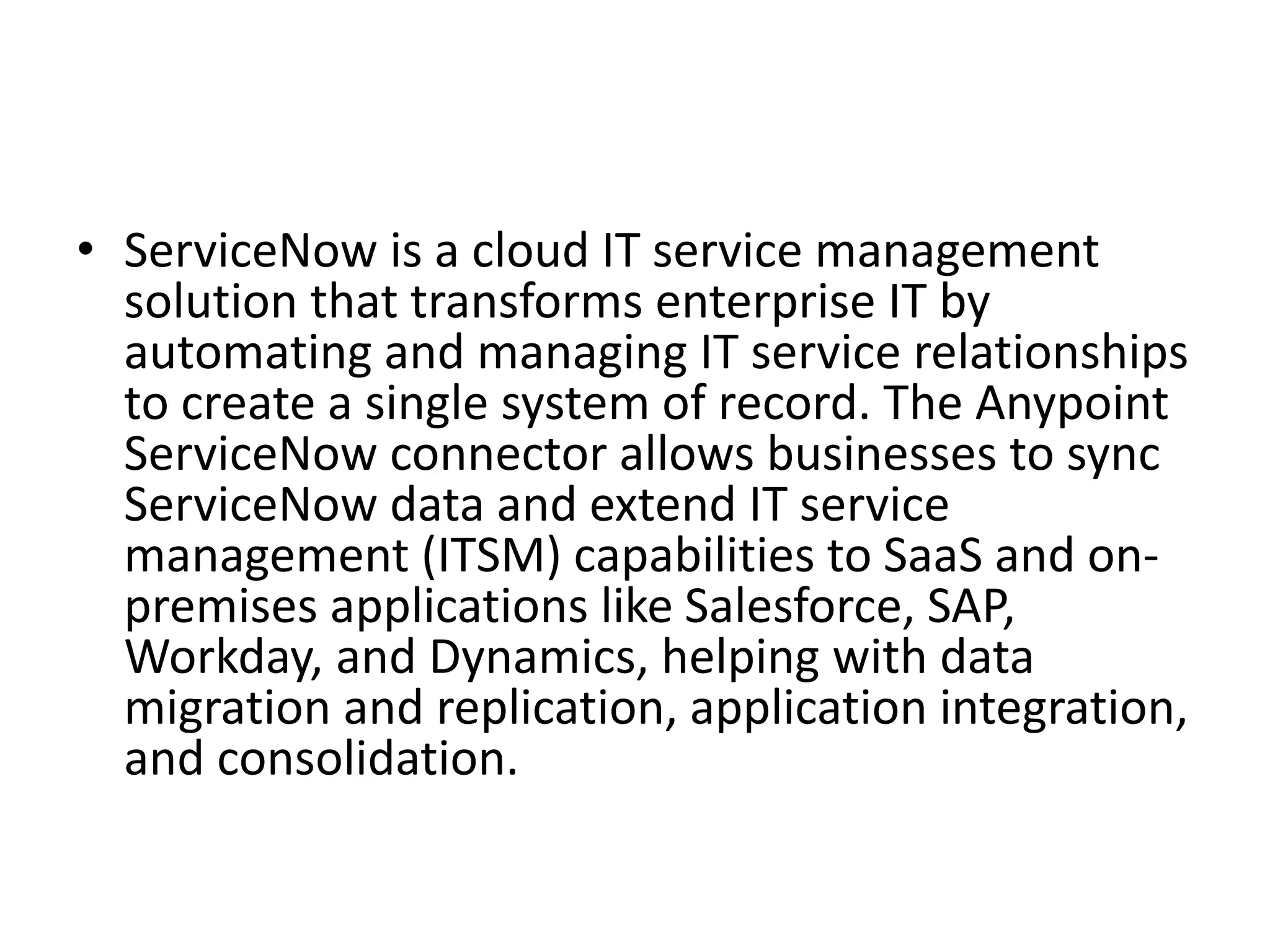 • ServiceNow is a cloud IT service management
solution that transforms enterprise IT by
automating and managing IT service relationships
to create a single system of record. The Anypoint
ServiceNow connector allows businesses to sync
ServiceNow data and extend IT service
management (ITSM) capabilities to SaaS and on-
premises applications like Salesforce, SAP,
Workday, and Dynamics, helping with data
migration and replication, application integration,
and consolidation.
 
