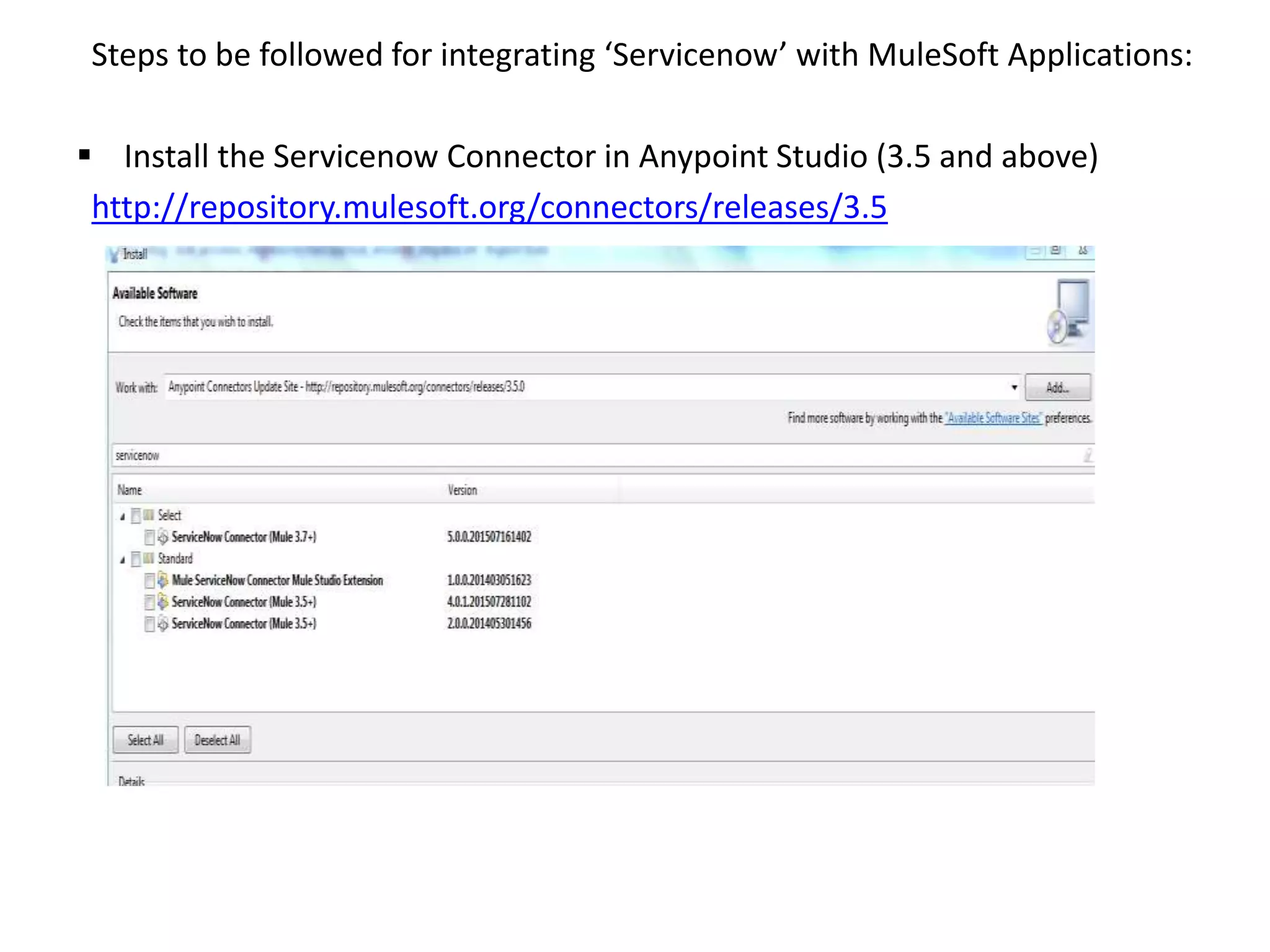 Steps to be followed for integrating ‘Servicenow’ with MuleSoft Applications:
 Install the Servicenow Connector in Anypoint Studio (3.5 and above)
http://repository.mulesoft.org/connectors/releases/3.5
 