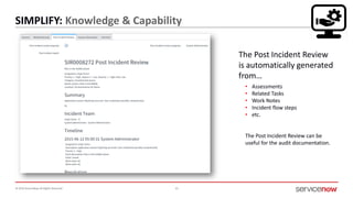 © 2016 ServiceNow All Rights Reserved 33
SIMPLIFY: Knowledge & Capability
The Post Incident Review
is automatically generated
from…
• Assessments
• Related Tasks
• Work Notes
• Incident flow steps
• etc.
The Post Incident Review can be
useful for the audit documentation.
 