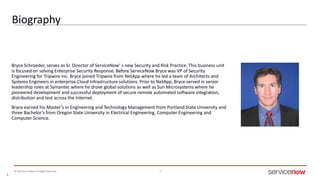 © 2016 ServiceNow All Rights Reserved 3
Bryce Schroeder, serves as Sr. Director of ServiceNow’ s new Security and Risk Practice. This business unit
is focused on solving Enterprise Security Response. Before ServiceNow Bryce was VP of Security
Engineering for Tripwire Inc. Bryce joined Tripwire from NetApp where he led a team of Architects and
Systems Engineers in enterprise Cloud infrastructure solutions. Prior to NetApp, Bryce served in senior
leadership roles at Symantec where he drove global solutions as well as Sun Microsystems where he
pioneered development and successful deployment of secure remote automated software integration,
distribution and test across the Internet.
Bryce earned his Master’s in Engineering and Technology Management from Portland State University and
three Bachelor’s from Oregon State University in Electrical Engineering, Computer Engineering and
Computer Science.
 