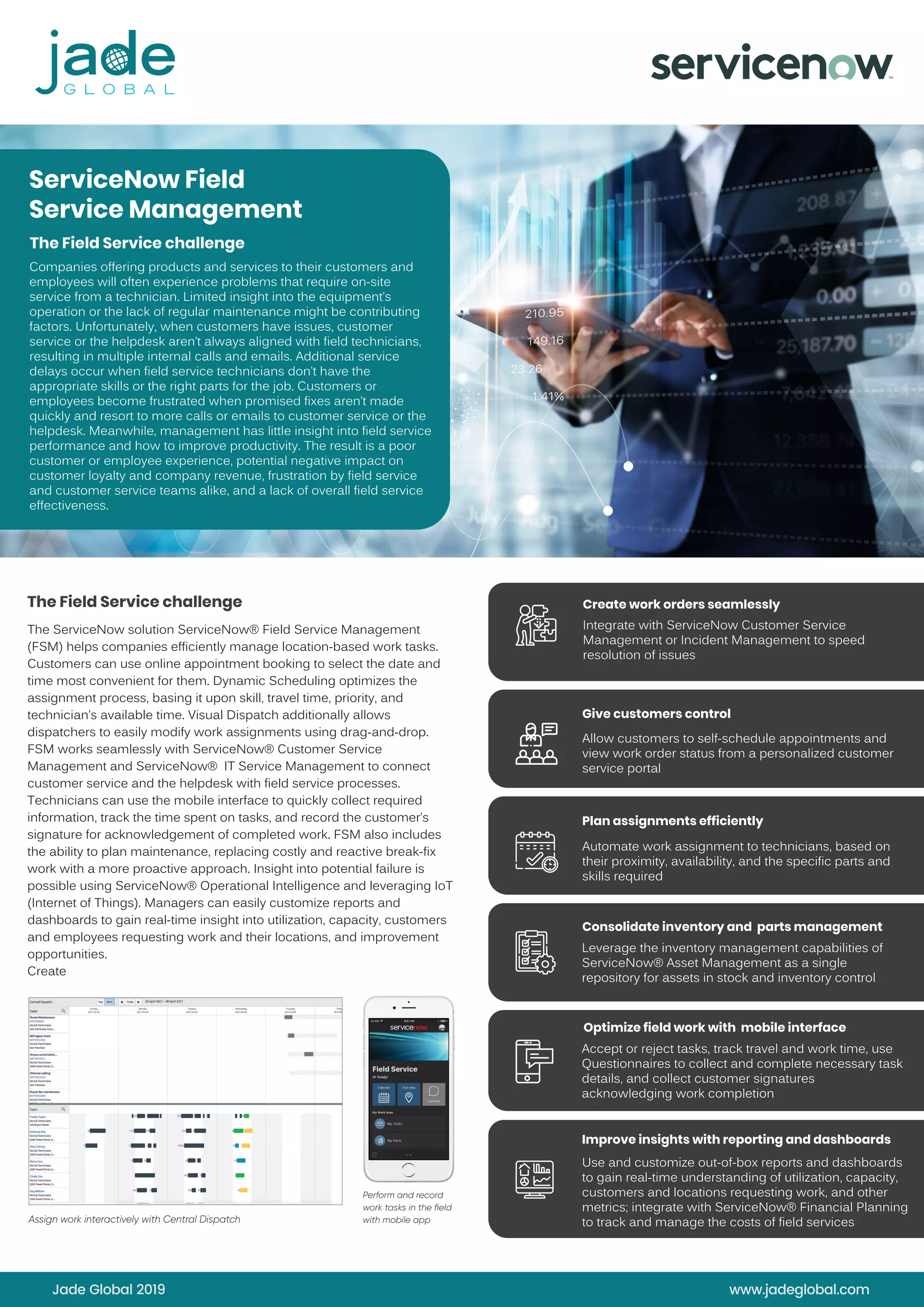ServiceNow Field
Service Management
The Field Service challenge
Companies offering products and services to their customers and
employees will often experience problems that require on-site
service from a technician. Limited insight into the equipment’s
operation or the lack of regular maintenance might be contributing
factors. Unfortunately, when customers have issues, customer
service or the helpdesk aren’t always aligned with field technicians,
resulting in multiple internal calls and emails. Additional service
delays occur when field service technicians don’t have the
appropriate skills or the right parts for the job. Customers or
employees become frustrated when promised fixes aren’t made
quickly and resort to more calls or emails to customer service or the
helpdesk. Meanwhile, management has little insight into field service
performance and how to improve productivity. The result is a poor
customer or employee experience, potential negative impact on
customer loyalty and company revenue, frustration by field service
and customer service teams alike, and a lack of overall field service
effectiveness.
The ServiceNow solution ServiceNow® Field Service Management
(FSM) helps companies efficiently manage location-based work tasks.
Customers can use online appointment booking to select the date and
time most convenient for them. Dynamic Scheduling optimizes the
assignment process, basing it upon skill, travel time, priority, and
technician’s available time. Visual Dispatch additionally allows
dispatchers to easily modify work assignments using drag-and-drop.
FSM works seamlessly with ServiceNow® Customer Service
Management and ServiceNow® IT Service Management to connect
customer service and the helpdesk with field service processes.
Technicians can use the mobile interface to quickly collect required
information, track the time spent on tasks, and record the customer’s
signature for acknowledgement of completed work. FSM also includes
the ability to plan maintenance, replacing costly and reactive break-fix
work with a more proactive approach. Insight into potential failure is
possible using ServiceNow® Operational Intelligence and leveraging IoT
(Internet of Things). Managers can easily customize reports and
dashboards to gain real-time insight into utilization, capacity, customers
and employees requesting work and their locations, and improvement
opportunities.
Create
DATA SHEET
1
ow Field Service Management
challenge
g products and services to their customers and employees will often
ms that require on-site service from a technician. Limited insight into
peration or the lack of regular maintenance might be contributing
ely, when customers have issues, customer service or the helpdesk
ed with ﬁeld technicians, resulting in multiple internal calls and emails.
delays occur when ﬁeld service technicians don’t have the
or the right parts for the job. Customers or employees become
omised ﬁxes aren’t made quickly and resort to more calls or emails
e or the helpdesk. Meanwhile, management has little insight
erformance and how to improve productivity. The result is a poor
oyee experience, potential negative impact on customer loyalty and
frustration by ﬁeld service and customer service teams alike, and a
d service effectiveness.
olution
Service Management (FSM) helps companies efficiently manage
ork tasks. Customers can use online appointment booking to
d time most convenient for them. Dynamic Scheduling optimizes
ocess, basing it upon skill, travel time, priority, and technician’s
ual Dispatch additionally allows dispatchers to easily modify work
drag-and-drop. FSM works seamlessly with ServiceNow®
Customer
ent and ServiceNow®
IT Service Management to connect customer
lpdesk with ﬁeld service processes.
e the mobile interface to quickly collect required information, track
asks, and record the customer’s signature for acknowledgement of
SM also includes the ability to plan maintenance, replacing costly and
work with a more proactive approach. Insight into potential failure is
ceNow®
Operational Intelligence and leveraging IoT (Internet of Things).
sily customize reports and dashboards to gain real-time insight into
y, customers and employees requesting work and their locations,
opportunities.
Create work orders seamlessly
Integrate with ServiceNow
Customer Service Management
or Incident Management to
speed resolution of issues
Give customers control
Allow customers to self-schedule
appointments and view work
order status from a personalized
customer service portal
Plan assignments efficiently
Automate work assignment
to technicians, based on their
proximity, availability, and the
speciﬁc parts and skills required
Consolidate inventory and
parts management
Leverage the inventory
management capabilities of
ServiceNow®
Asset Management
as a single repository for assets
in stock and inventory control
Optimize ﬁeld work with
mobile interface
Accept or reject tasks, track
travel and work time, use
Questionnaires to collect and
complete necessary task details,
and collect customer signatures
acknowledging work completion
Improve insights with reporting
and dashboards
Use and customize out-of-box
reports and dashboards to gain
real-time understanding of
utilization, capacity, customers
and locations requesting work,
and other metrics; integrate with
ServiceNow®
Financial Planning
to track and manage the costs
of ﬁeld services
d
Assign work interactively with Central Dispatch
ServiceNow Field Service Management
The Field Service challenge
Companies offering products and services to their customers and employees will often
experience problems that require on-site service from a technician. Limited insight into
the equipment’s operation or the lack of regular maintenance might be contributing
factors. Unfortunately, when customers have issues, customer service or the helpdesk
aren’t always aligned with ﬁeld technicians, resulting in multiple internal calls and emails.
Additional service delays occur when ﬁeld service technicians don’t have the
appropriate skills or the right parts for the job. Customers or employees become
frustrated when promised ﬁxes aren’t made quickly and resort to more calls or emails
to customer service or the helpdesk. Meanwhile, management has little insight
into ﬁeld service performance and how to improve productivity. The result is a poor
customer or employee experience, potential negative impact on customer loyalty and
company revenue, frustration by ﬁeld service and customer service teams alike, and a
lack of overall ﬁeld service effectiveness.
The ServiceNow solution
ServiceNow®
Field Service Management (FSM) helps companies efficiently manage
location-based work tasks. Customers can use online appointment booking to
select the date and time most convenient for them. Dynamic Scheduling optimizes
the assignment process, basing it upon skill, travel time, priority, and technician’s
available time. Visual Dispatch additionally allows dispatchers to easily modify work
assignments using drag-and-drop. FSM works seamlessly with ServiceNow®
Customer
Service Management and ServiceNow®
IT Service Management to connect customer
service and the helpdesk with ﬁeld service processes.
Technicians can use the mobile interface to quickly collect required information, track
the time spent on tasks, and record the customer’s signature for acknowledgement of
completed work. FSM also includes the ability to plan maintenance, replacing costly and
reactive break-ﬁx work with a more proactive approach. Insight into potential failure is
possible using ServiceNow®
Operational Intelligence and leveraging IoT (Internet of Things).
Managers can easily customize reports and dashboards to gain real-time insight into
utilization, capacity, customers and employees requesting work and their locations,
and improvement opportunities.
Create work orders seamle
Integrate with ServiceNow
Customer Service Manage
or Incident Management t
speed resolution of issues
Give customers control
Allow customers to self-sc
appointments and view w
order status from a person
customer service portal
Plan assignments efficientl
Automate work assignmen
to technicians, based on t
proximity, availability, and
speciﬁc parts and skills req
Consolidate inventory and
parts management
Leverage the inventory
management capabilities
ServiceNow®
Asset Manag
as a single repository for a
in stock and inventory con
Optimize ﬁeld work with
mobile interface
Accept or reject tasks, trac
travel and work time, use
Questionnaires to collect a
complete necessary task d
and collect customer signa
acknowledging work comp
Improve insights with repor
and dashboards
Use and customize out-of-
reports and dashboards to
real-time understanding o
utilization, capacity, custo
and locations requesting w
and other metrics; integra
ServiceNow®
Financial Plan
to track and manage the
of ﬁeld services
Perform and record
work tasks in the ﬁeld
with mobile app
Assign work interactively with Central Dispatch
The Field Service challenge
Jade Global 2019 www.jadeglobal.com
Create work orders seamlessly
Integrate with ServiceNow Customer Service
Management or Incident Management to speed
resolution of issues
Allow customers to self-schedule appointments and
view work order status from a personalized customer
service portal
Automate work assignment to technicians, based on
their proximity, availability, and the specific parts and
skills required
Leverage the inventory management capabilities of
ServiceNow® Asset Management as a single
repository for assets in stock and inventory control
Accept or reject tasks, track travel and work time, use
Questionnaires to collect and complete necessary task
details, and collect customer signatures
acknowledging work completion
Use and customize out-of-box reports and dashboards
to gain real-time understanding of utilization, capacity,
customers and locations requesting work, and other
metrics; integrate with ServiceNow® Financial Planning
to track and manage the costs of field services
Give customers control
Plan assignments efficiently
Improve insights with reporting and dashboards
Optimize field work with mobile interface
Consolidate inventory and parts management
 