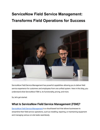 ServiceNow Field Service Management:
Transforms Field Operations for Success
ServiceNow Field Service Management has powerful capabilities allowing you to deliver field
service experience for customers and employees from one unified system. Here in this blog, you
understand what ServiceNow FSM is, its functionality, pricing, and more.
So, let’s get started.
What Is ServiceNow Field Service Management (FSM)?
ServiceNow Field Service Management is a cloud-based tool that allows businesses to
streamline their field service operations, such as installing, repairing, or maintaining equipment
and managing various on-site tasks seamlessly.
 