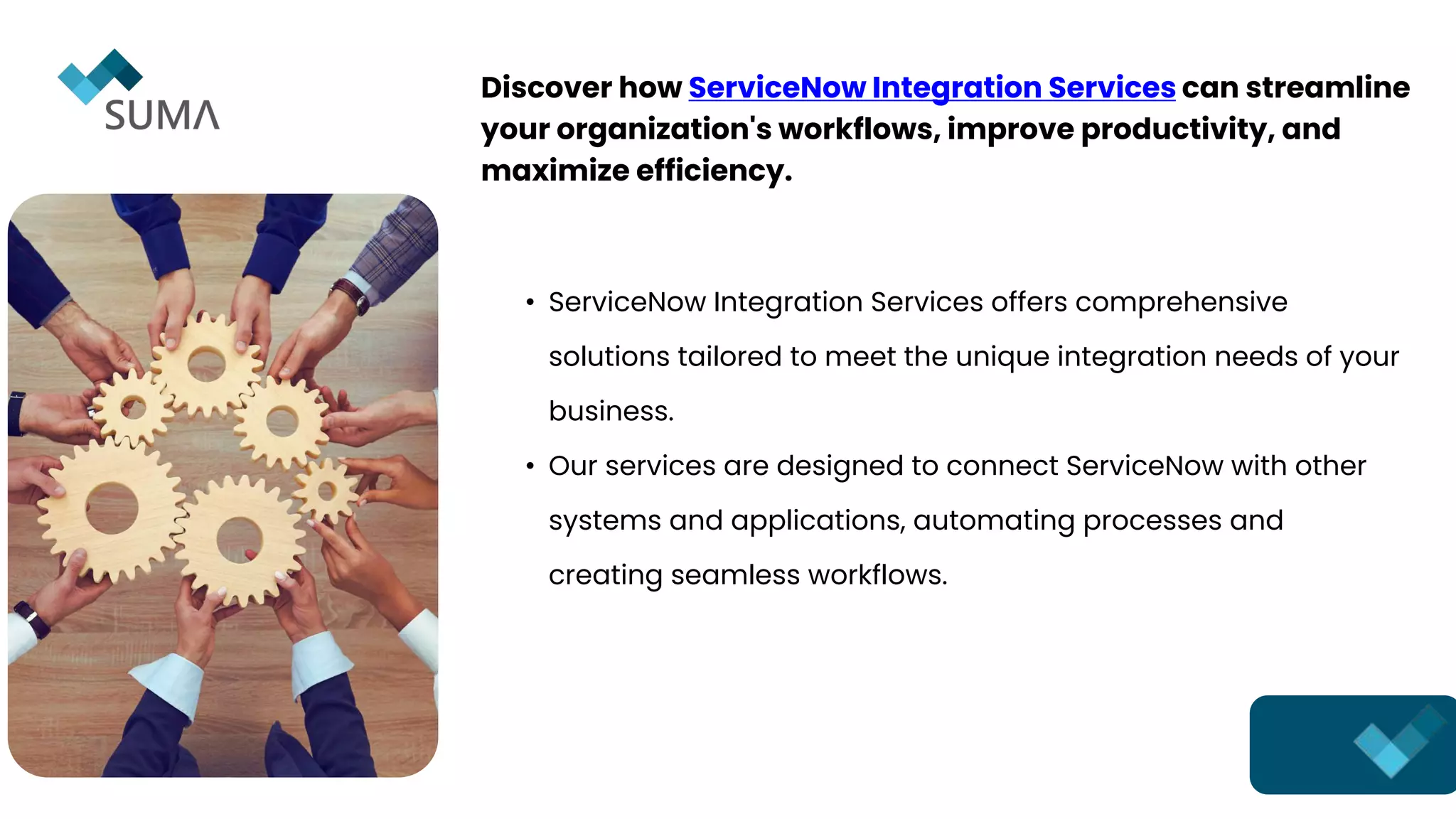 • ServiceNow Integration Services offers comprehensive
solutions tailored to meet the unique integration needs of your
business.
• Our services are designed to connect ServiceNow with other
systems and applications, automating processes and
creating seamless workflows.
Discover how ServiceNow Integration Services can streamline
your organization's workflows, improve productivity, and
maximize efficiency.
 