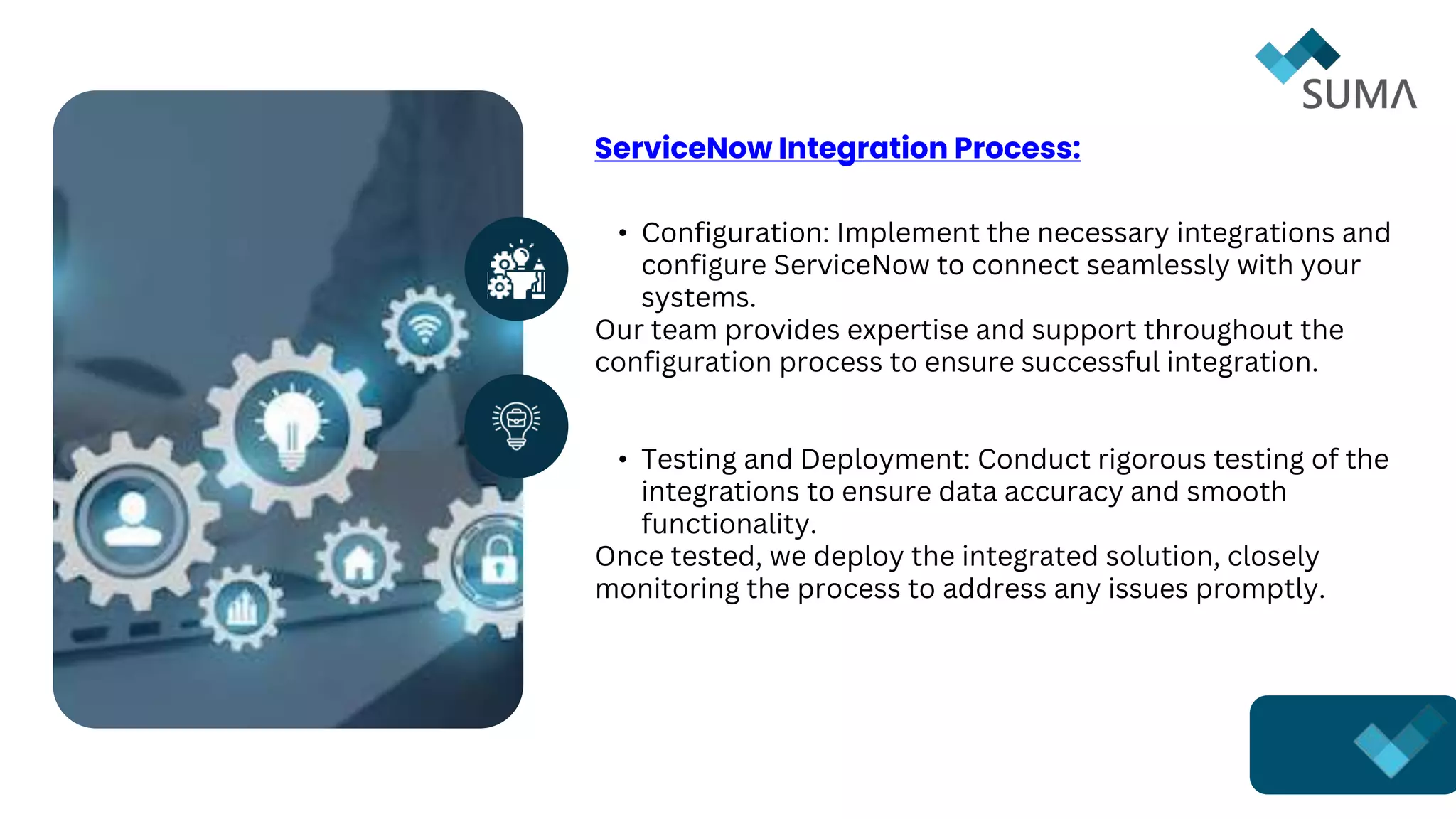 ServiceNow Integration Process:
• Configuration: Implement the necessary integrations and
configure ServiceNow to connect seamlessly with your
systems.
Our team provides expertise and support throughout the
configuration process to ensure successful integration.
• Testing and Deployment: Conduct rigorous testing of the
integrations to ensure data accuracy and smooth
functionality.
Once tested, we deploy the integrated solution, closely
monitoring the process to address any issues promptly.
 