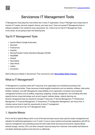 Downloaded from: justpaste.it/9m8gg
Servicenow IT Management Tools
IT Management Tools plays the most critical role in every IT organization. Every IT Manager has to keep track of
records of IT assets, services, projects, finance, and many more. There are several IT Management tools or
software available in the market for every requirement. So, I tried to list out Top10 IT Management Tools.
In this article, we are going to learn the following tools.
Top10 IT Management Tools
Apache Mesos/ Google Kubernetes
Device42
Freshservice
Graphite
Microsoft System Center Operations Manager (SCOM)
NinjaRMM
Nimsoft
ServiceNow
Solar Winds
Vistara
Conclusion
Want to Become a Master in Servicenow? Then visit here to Learn ServiceNow Online Training
What is IT Management?
IT Management is a practice where all IT resources of an organization are maintained according to the
requirements and priorities. These resources include tangible investments such as networks, software, data centre
facilities, hardware, and staff. Managing the responsibilities of an organization comprises many essential
management functions such as staffing, organizing, budgeting, change management, and controlling with other
aspects that are unique technology such as tech support, software design, network planning, etc.
Several management tools are required to manage IT resources: IT Service Management, IT Infrastructure
Management, IT Financial Management, IT Governance, IT Configuration Management, and many more. It
includes various tools to meet the requirements of every IT management.
Let’s check out the list of Top 10 IT Management Tools.
1. Apache Mesos
First in the list is Apache Mesos which is one of the best and open-source tools used for cluster management and
utilization for distributed applications in an IT world. It runs on every machine and provides applications with API for
resource management and scheduling across the entire data centre and cloud environments. Apache Mesos
extracts storage, memory, CPU, and other computer resources away from machines, that enables fault tolerance
and elastic distributed systems to be built and run effectively.
 