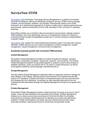 ServiceNow ITSM
ServiceNow ITSM (Information Technology Service Management) is a collection of activities
and tools for designing, offering and effectively handling IT services. ITSM is used to manage
incidents, service requests, problems, and changes, that frequently interact via an ITSM
framework. As a client-focused approach to IT service, enable users to address technical issues
autonomously, boost the productivity of the IT staff, decrease IT risks, and lower IT operating
expenses.
ServiceNow enables you to transform data and procedures service-based, redesign practical
ITSM workflows, and, most significantly, give you a comprehensive process for continuous
enhancement that includes AI capabilities to propel your IT and the company's professionalism
to greater heights.
ServiceNow ITSM applies ITIL-recommended best practices to align IT services with company
demands. It offers services such as incident management, problem management, change
management, request management, and service level management.
Accelerate business growth with innovative ITSM practices
Incident Management
ServiceNow Incident Management handles an incident throughout its lifespan, including
identification, prioritization, escalation, assignment, resolution, and monitoring. The Primary
Incident Management platform brings parties together to analyze concerns and promptly re-
establish operations. Users can interact with IT via online or mobile self-service, as well as
virtual agents enabled by natural language understanding (NLU).
Change Management
The ServiceNow Change Management application takes an organized method to manage the
entire lifespan of all changes, allowing positive improvements to be implemented with little
impact on IT operations. It lessens the impact of unexpected issues and even prevents them
from developing in the initial place. Companies can also automate approvals for low-risk
modifications with ServiceNow Change and Release Management to improve the speed of the
process.
Problem Management
ServiceNow Problem Management assists in determining the root cause of an issue in the IT
system, which has been identified to be associated with incidents. Problem Management
enables you to reduce reoccurring occurrences and minimize the effect of unforeseen
interruptions by providing a defined approach for detecting core causes and addressing
problems. Problem administrators can simply document workarounds and fixes using
automated workflows, allowing technicians to concentrate and get better results.
 