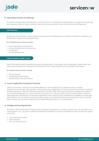Jade Global 2019 www.jadeglobal.com
Jade Global Services and Offerings
Our advisors bring proven methodologies to work with clients to build effective strategic plans and suggest the technology
and integrations that can help an enterprise derive the business benefits through improved Service Management
ITSM Advisory
Assessment of the business, culture, people, processes and technology allows our experts to develop the strategies and
develop plans aligned to the corporate vision.
Our ITSM Advisory services include:
• Service Management Assessment
• Process Development & Improvement
• Tool Advisory
• IT Asset Management
Implementation Health-check
Jade ITSM implementation specialists review your existing system for processes and configurations implemented. We
make recommendations for improving the effectiveness of the implementation to ensure greater user adoption.
Our Health-check services include:
• Process Review
• Configuration/Code Review
• Implementation Approach Review
Custom Application Development Services
Jade has more than a decade of successfully delivered custom applications for enterprises across multiple
development technologies. We specialize in developing custom applications to extend standard functionality of enterprise
package applications. We have extensive experience in the ERP, CRM, HR domains and have developed cross platform,
cross functional applications in many industries including Hi-Tech, Security, Retail. The ServiceNow Platform allows for
Rapid Application Development of enterprise applications while using the power, flexibility and scalability of a world-class
Cloud Platform. Our ServiceNow experts have deep design and development expertise and experience and can rapidly
deliver self-service and shared systems for HR, Sales,Marketing, Finance, IT, Procurement etc.
Strategy and Planning Services
We offer an all-encompassing IT Support solution designed to expand your coverage, minimize your risk and reduce your
critical systems cost . Our team of certified ServiceNow consultants can provide cost-effective onsite and offshore support
services for:
• Technical Enhancements
• Minor bug-fixes
• QA & Functional Testing
►
►
►
 