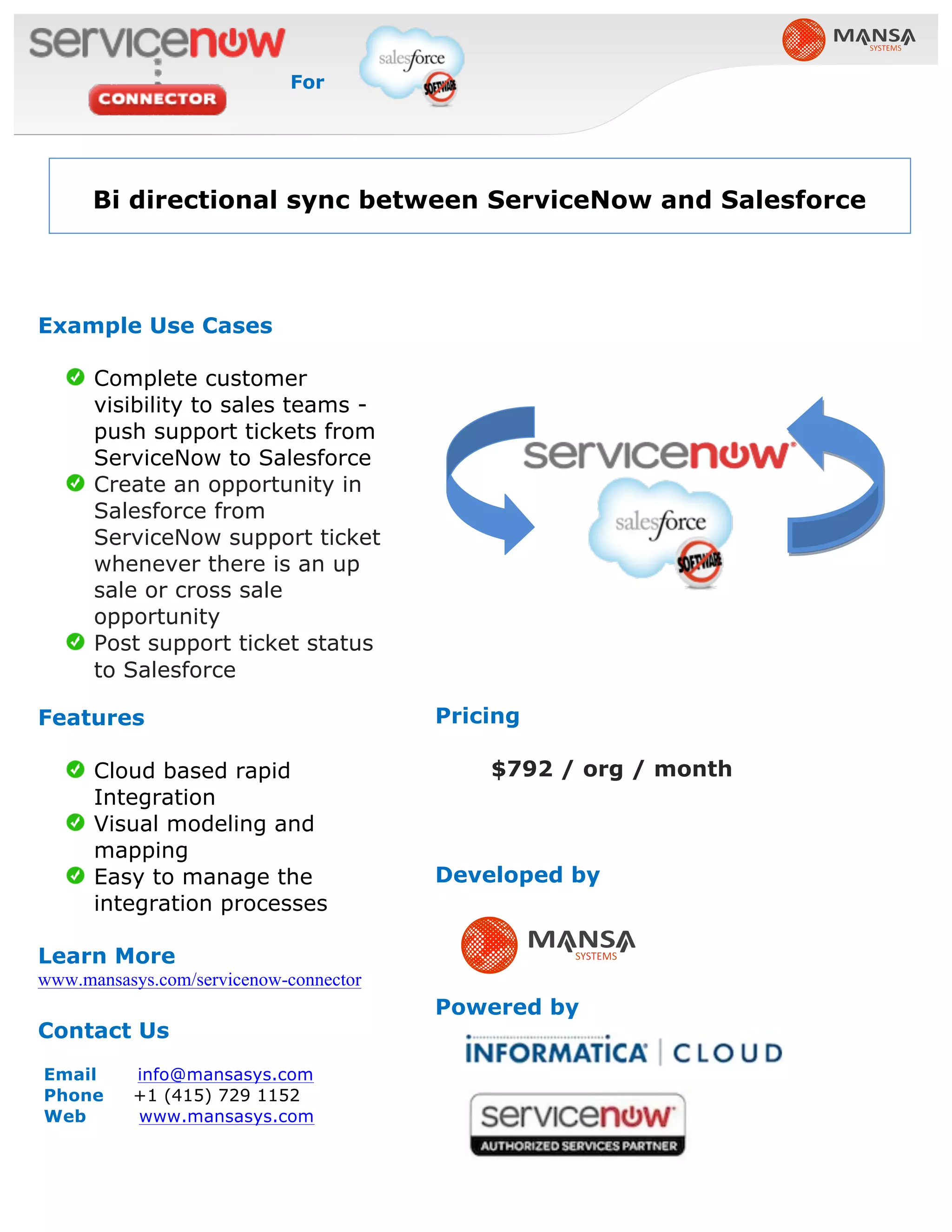 Pricing
$792 / org / month
Developed by
Powered by
Example Use Cases
Complete customer
visibility to sales teams -
push support tickets from
ServiceNow to Salesforce
Create an opportunity in
Salesforce from
ServiceNow support ticket
whenever there is an up
sale or cross sale
opportunity
Post support ticket status
to Salesforce
Features
Cloud based rapid
Integration
Visual modeling and
mapping
Easy to manage the
integration processes
Learn More
www.mansasys.com/servicenow-connector
Contact Us
Email info@mansasys.com
Phone +1 (415) 729 1152
Web www.mansasys.com
Bi directional sync between ServiceNow and Salesforce
For