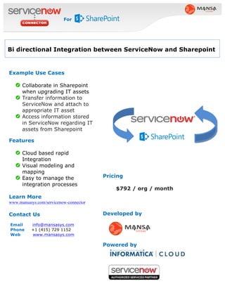 Pricing
$792 / org / month
Developed by
Powered by
Example Use Cases
Collaborate in Sharepoint
when upgrading IT assets
Transfer information to
ServiceNow and attach to
appropriate IT asset
Access information stored
in ServiceNow regarding IT
assets from Sharepoint
Features
Cloud based rapid
Integration
Visual modeling and
mapping
Easy to manage the
integration processes
Learn More
www.mansasys.com/servicenow-connector
Contact Us
Email info@mansasys.com
Phone +1 (415) 729 1152
Web www.mansasys.com
Bi directional Integration between ServiceNow and Sharepoint
For
 