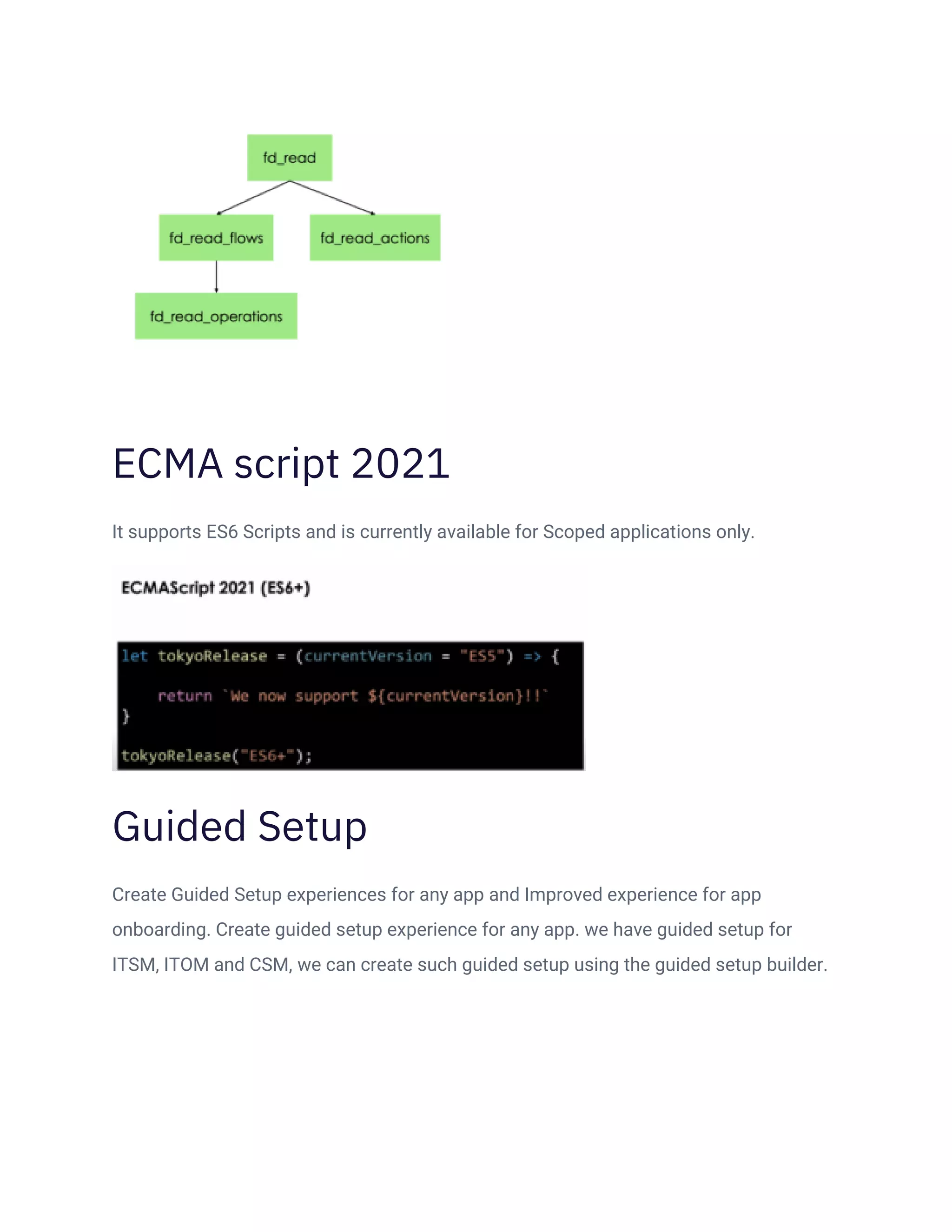 ECMA script 2021
It supports ES6 Scripts and is currently available for Scoped applications only.
Guided Setup
Create Guided Setup experiences for any app and Improved experience for app
onboarding. Create guided setup experience for any app. we have guided setup for
ITSM, ITOM and CSM, we can create such guided setup using the guided setup builder.
 