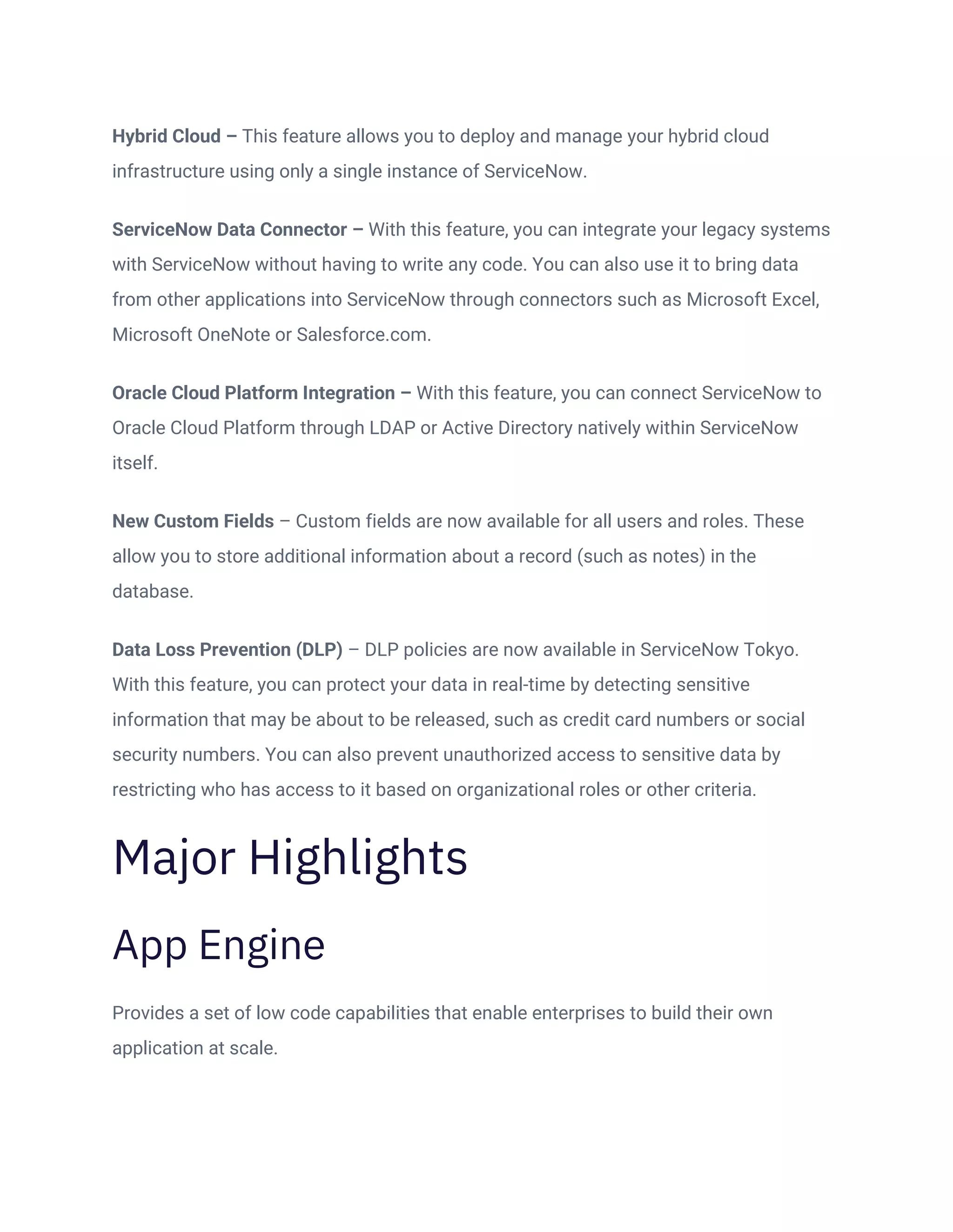 Hybrid Cloud – This feature allows you to deploy and manage your hybrid cloud
infrastructure using only a single instance of ServiceNow.
ServiceNow Data Connector – With this feature, you can integrate your legacy systems
with ServiceNow without having to write any code. You can also use it to bring data
from other applications into ServiceNow through connectors such as Microsoft Excel,
Microsoft OneNote or Salesforce.com.
Oracle Cloud Platform Integration – With this feature, you can connect ServiceNow to
Oracle Cloud Platform through LDAP or Active Directory natively within ServiceNow
itself.
New Custom Fields – Custom fields are now available for all users and roles. These
allow you to store additional information about a record (such as notes) in the
database.
Data Loss Prevention (DLP) – DLP policies are now available in ServiceNow Tokyo.
With this feature, you can protect your data in real-time by detecting sensitive
information that may be about to be released, such as credit card numbers or social
security numbers. You can also prevent unauthorized access to sensitive data by
restricting who has access to it based on organizational roles or other criteria.
Major Highlights
App Engine
Provides a set of low code capabilities that enable enterprises to build their own
application at scale.
 