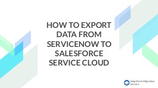 Help Desk Migration
Service
HOW TO EXPORT
DATA FROM
SERVICENOW TO
SALESFORCE
SERVICE CLOUD
 