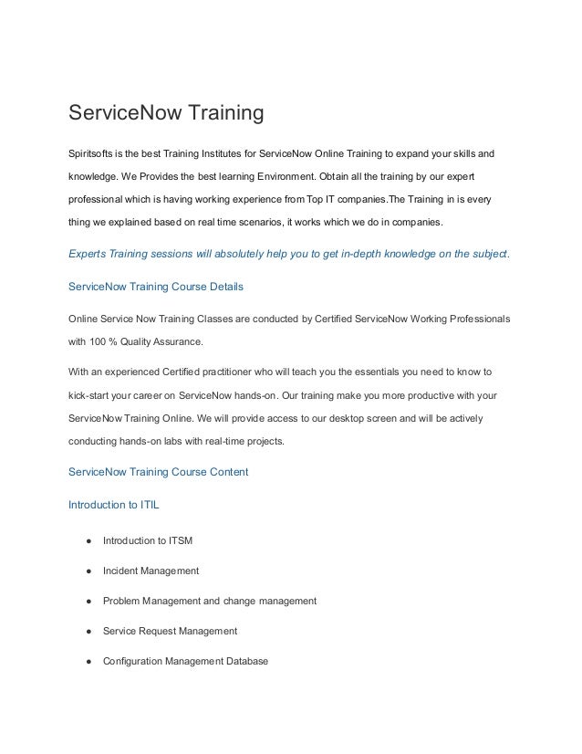 ServiceNow Training
Spiritsofts is the best Training Institutes for ServiceNow Online Training to expand your skills and
knowledge. We Provides the best learning Environment. Obtain all the training by our expert
professional which is having working experience from Top IT companies.The Training in is every
thing we explained based on real time scenarios, it works which we do in companies.
Experts Training sessions will absolutely help you to get in-depth knowledge on the subject.
ServiceNow Training Course Details
Online Service Now Training Classes are conducted by Certified ServiceNow Working Professionals
with 100 % Quality Assurance.
With an experienced Certified practitioner who will teach you the essentials you need to know to
kick-start your career on ServiceNow hands-on. Our training make you more productive with your
ServiceNow Training Online. We will provide access to our desktop screen and will be actively
conducting hands-on labs with real-time projects.
ServiceNow Training Course Content
Introduction to ITIL
● Introduction to ITSM
● Incident Management
● Problem Management and change management
● Service Request Management
● Configuration Management Database
 