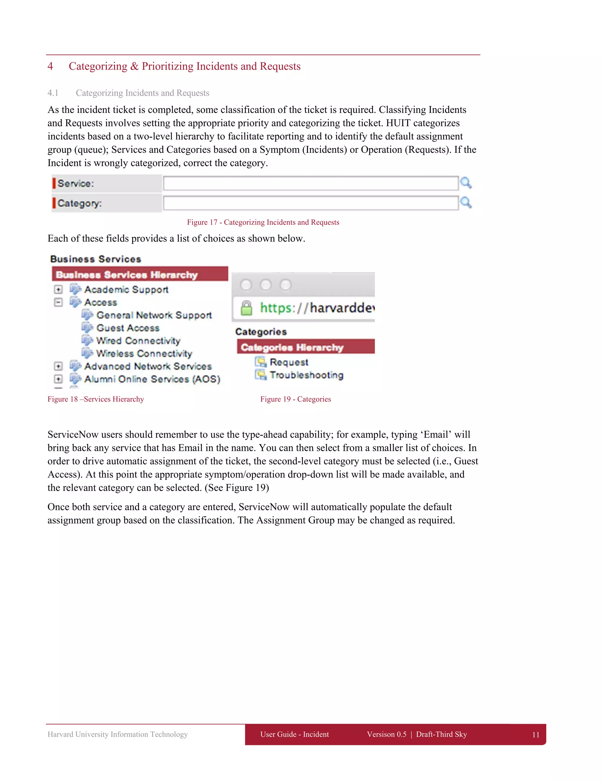 Harvard University Information Technology User Guide - Incident Versison 0.5 | Draft-Third Sky 11
4 Categorizing & Prioritizing Incidents and Requests
4.1 Categorizing Incidents and Requests
As the incident ticket is completed, some classification of the ticket is required. Classifying Incidents
and Requests involves setting the appropriate priority and categorizing the ticket. HUIT categorizes
incidents based on a two-level hierarchy to facilitate reporting and to identify the default assignment
group (queue); Services and Categories based on a Symptom (Incidents) or Operation (Requests). If the
Incident is wrongly categorized, correct the category.
Figure 17 - Categorizing Incidents and Requests
Each of these fields provides a list of choices as shown below.
Figure 18 –Services Hierarchy Figure 19 - Categories
ServiceNow users should remember to use the type-ahead capability; for example, typing ‘Email’ will
bring back any service that has Email in the name. You can then select from a smaller list of choices. In
order to drive automatic assignment of the ticket, the second-level category must be selected (i.e., Guest
Access). At this point the appropriate symptom/operation drop-down list will be made available, and
the relevant category can be selected. (See Figure 19)
Once both service and a category are entered, ServiceNow will automatically populate the default
assignment group based on the classification. The Assignment Group may be changed as required.
 