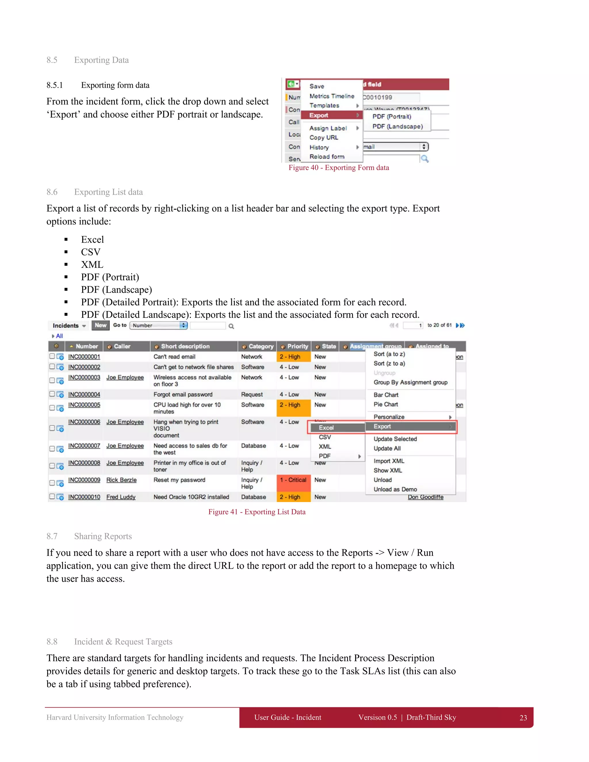 Harvard University Information Technology User Guide - Incident Versison 0.5 | Draft-Third Sky 23
8.5 Exporting Data
8.5.1 Exporting form data
From the incident form, click the drop down and select
‘Export’ and choose either PDF portrait or landscape.
Figure 40 - Exporting Form data
8.6 Exporting List data
Export a list of records by right-clicking on a list header bar and selecting the export type. Export
options include:
 Excel
 CSV
 XML
 PDF (Portrait)
 PDF (Landscape)
 PDF (Detailed Portrait): Exports the list and the associated form for each record.
 PDF (Detailed Landscape): Exports the list and the associated form for each record.
Figure 41 - Exporting List Data
8.7 Sharing Reports
If you need to share a report with a user who does not have access to the Reports -> View / Run
application, you can give them the direct URL to the report or add the report to a homepage to which
the user has access.
8.8 Incident & Request Targets
There are standard targets for handling incidents and requests. The Incident Process Description
provides details for generic and desktop targets. To track these go to the Task SLAs list (this can also
be a tab if using tabbed preference).
 