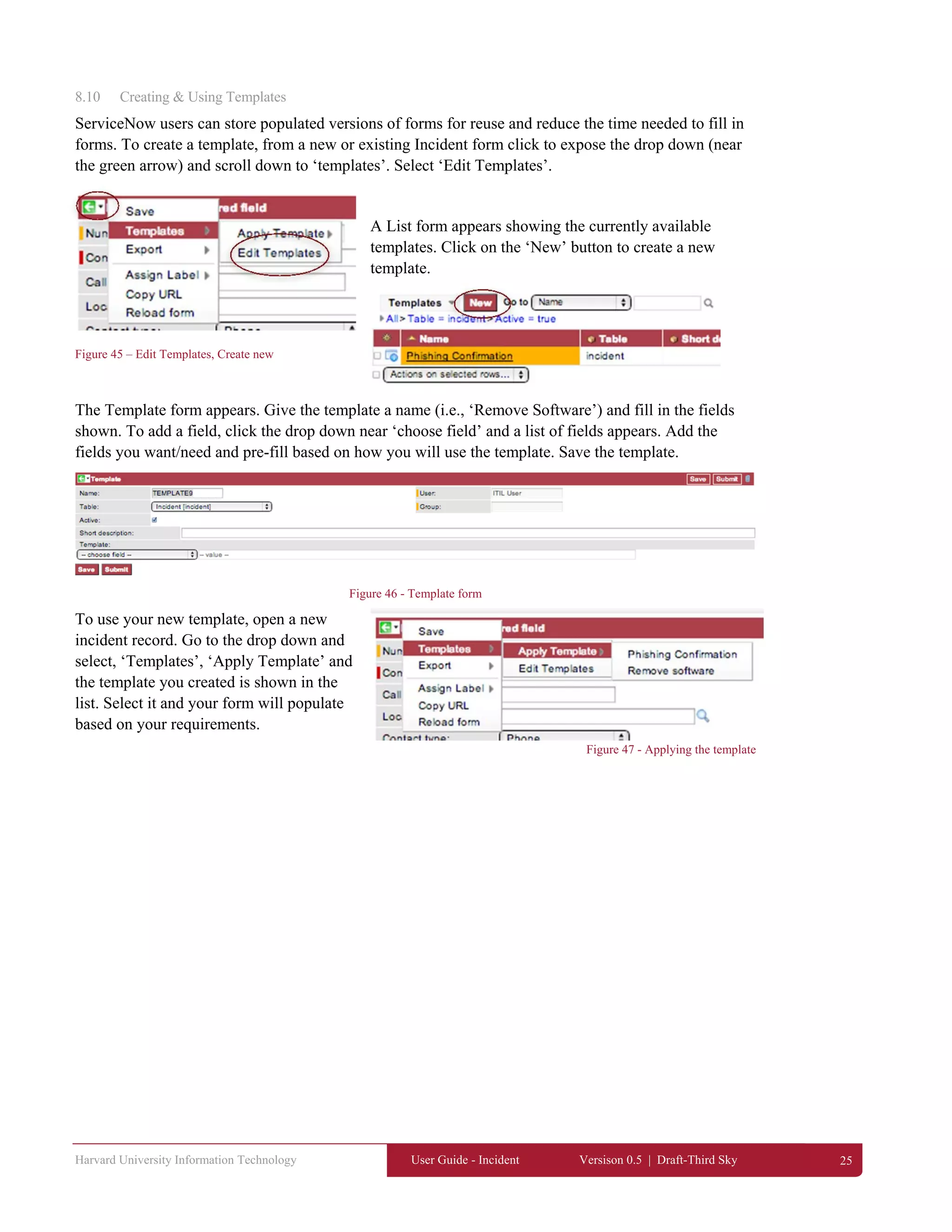 Harvard University Information Technology User Guide - Incident Versison 0.5 | Draft-Third Sky 25
8.10 Creating & Using Templates
ServiceNow users can store populated versions of forms for reuse and reduce the time needed to fill in
forms. To create a template, from a new or existing Incident form click to expose the drop down (near
the green arrow) and scroll down to ‘templates’. Select ‘Edit Templates’.
A List form appears showing the currently available
templates. Click on the ‘New’ button to create a new
template.
Figure 45 – Edit Templates, Create new
The Template form appears. Give the template a name (i.e., ‘Remove Software’) and fill in the fields
shown. To add a field, click the drop down near ‘choose field’ and a list of fields appears. Add the
fields you want/need and pre-fill based on how you will use the template. Save the template.
Figure 46 - Template form
To use your new template, open a new
incident record. Go to the drop down and
select, ‘Templates’, ‘Apply Template’ and
the template you created is shown in the
list. Select it and your form will populate
based on your requirements.
Figure 47 - Applying the template
 