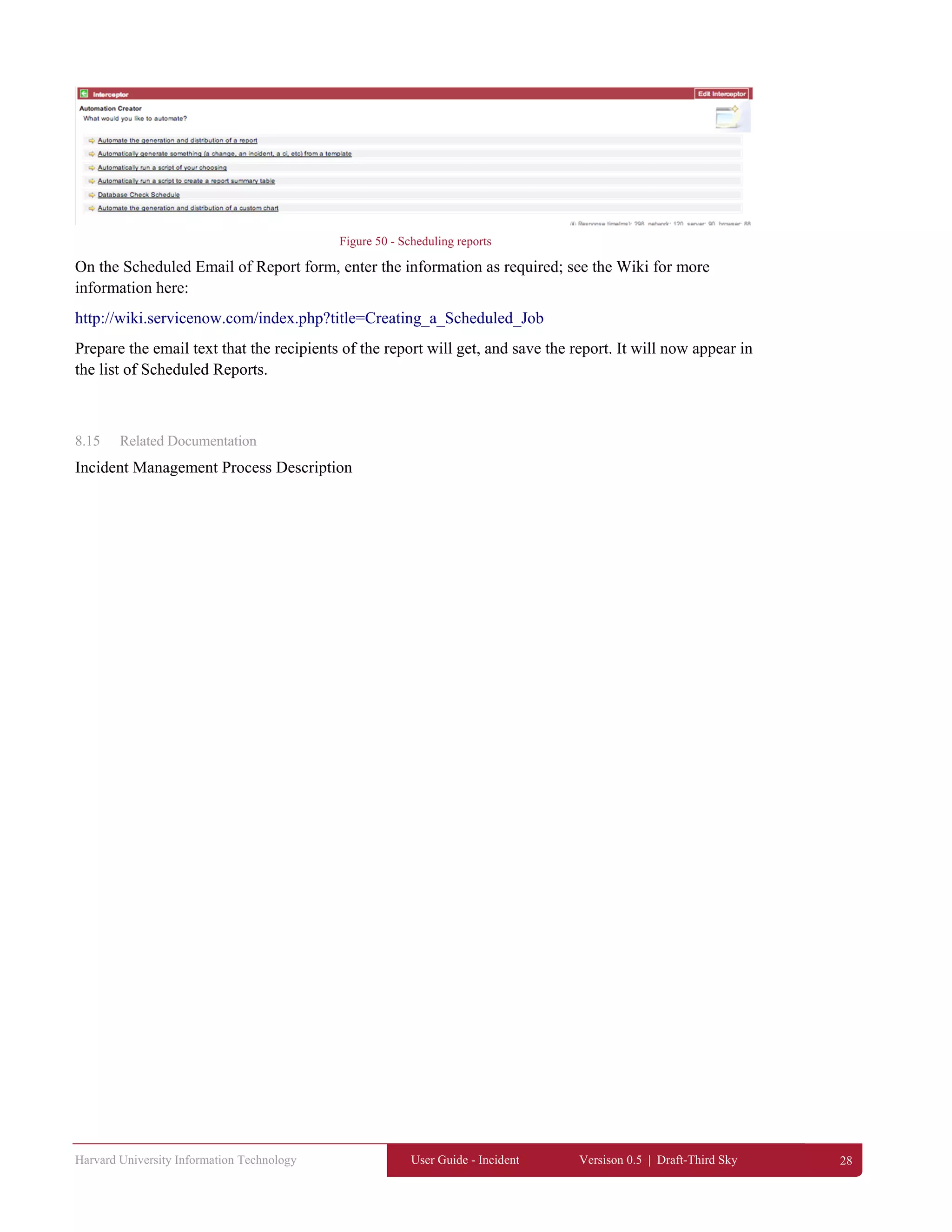 Harvard University Information Technology User Guide - Incident Versison 0.5 | Draft-Third Sky 28
Figure 50 - Scheduling reports
On the Scheduled Email of Report form, enter the information as required; see the Wiki for more
information here:
http://wiki.servicenow.com/index.php?title=Creating_a_Scheduled_Job
Prepare the email text that the recipients of the report will get, and save the report. It will now appear in
the list of Scheduled Reports.
8.15 Related Documentation
Incident Management Process Description
 
