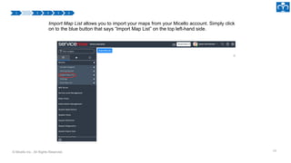 © Micello Inc., All Rights Reserved.
Import Map List allows you to import your maps from your Micello account. Simply click
on to the blue button that says “Import Map List” on the top left-hand side.
10
 