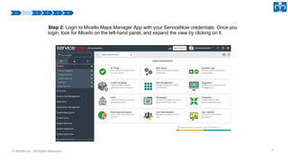 © Micello Inc., All Rights Reserved.
Step 2: Login to Micello Maps Manager App with your ServiceNow credentials. Once you
login, look for Micello on the left-hand panel, and expand the view by clicking on it.
6
 
