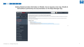 © Micello Inc., All Rights Reserved. 8
Getting Started provides information on Micello, how to request a new map, Micello &
ServiceNow’s partnership and documentation on the Maps Manager App.
 