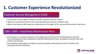 1. Customer Experience Revolutionized
CSM + FSM – Install Base Maintenance Plans
• As the focus is on customer happiness, the integration of Customer Service Management and Field
Service Management now incorporates Install Base Maintenance Plans, providing a comprehensive view
of data and schedules.
• This empowers organizations to address inquiries promptly, eliminating the need for transfers and
elevating customer satisfaction.
Customer Service Management (CSM)
• Introduction of Voice Agent and Queue Transfer, elevated customer support.
• Agents can seamlessly transfer calls, enhancing efficiency and issue resolution rates.
• Open Frame features offer extensive customization of the Agent UI for a personalized customer experience.
 