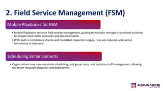 2. Field Service Management (FSM)
Scheduling Enhancements
• Organizations may now automate scheduling, and group tasks, and optimize staff management, allowing
for better resource allocation and deployment.
Mobile Playbooks for FSM
• Mobile Playbooks enhance field service management, guiding technicians through streamlined activities
for proper work order execution and documentation.
• With built-in compliance checks and mandated inspection stages, risks are reduced, and service
consistency is improved.
 