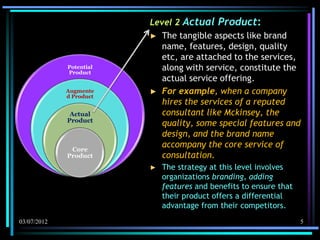 Level 2 Actual Product:
                         ► The tangible aspects like brand
                            name, features, design, quality
                            etc, are attached to the services,
             Potential
             Product
                            along with service, constitute the
                            actual service offering.
             Augmente    ► For example, when a company
             d Product
                            hires the services of a reputed
              Actual        consultant like Mckinsey, the
             Product
                            quality, some special features and
                            design, and the brand name
              Core
                            accompany the core service of
             Product        consultation.
                         ►   The strategy at this level involves
                             organizations branding, adding
                             features and benefits to ensure that
                             their product offers a differential
                             advantage from their competitors.
03/07/2012                                                          5
 