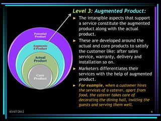 Level 3: Augmented Product:
                         ►   The intangible aspects that support
                             a service constitute the augmented
                             product along with the actual
             Potential
             Product
                             product.
                         ►   These are developed around the
             Augmente
             d Product
                             actual and core products to satisfy
                             the customer like: after sales
              Actual         service, warranty, delivery and
             Product
                             installation so on.
                         ►   Marketers differentiates their
              Core           services with the help of augmented
             Product         product.
                         ►   For example, when a customer hires
                             the services of a caterer, apart from
                             food, the caterer takes care of
                             decorating the dining hall, inviting the
                             guests and serving them well.
03/07/2012                                                              6
 
